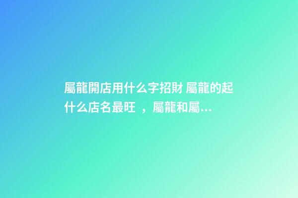 屬龍開店用什么字招財 屬龍的起什么店名最旺，屬龍和屬羊的一起開飯店起什么名字最好
